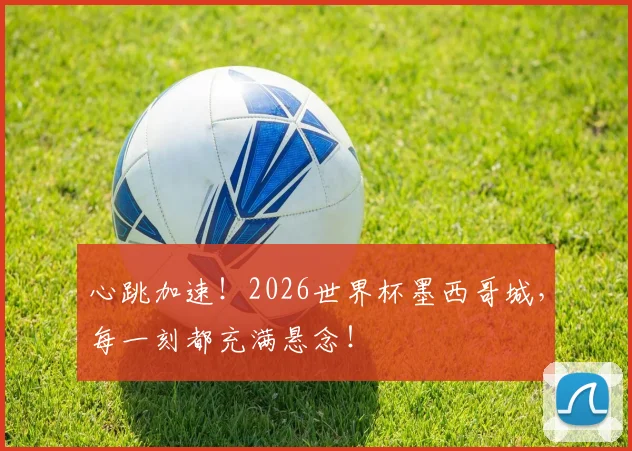 心跳加速！2026世界杯墨西哥城，每一刻都充满悬念！