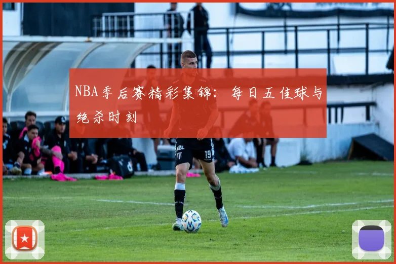 NBA季后赛精彩集锦：每日五佳球与绝杀时刻