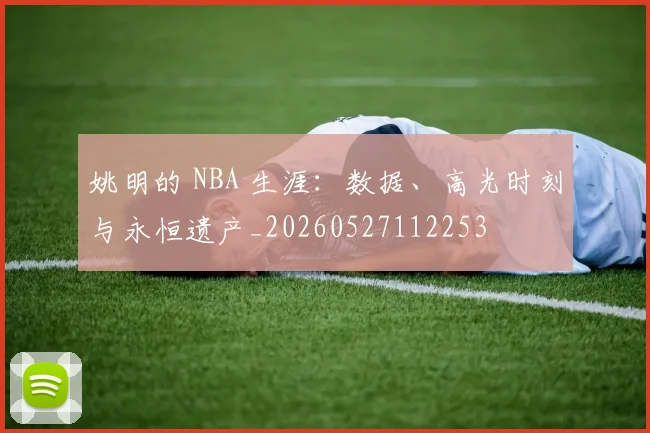 姚明的 NBA 生涯:数据、高光时刻与永恒遗产_20260527112253