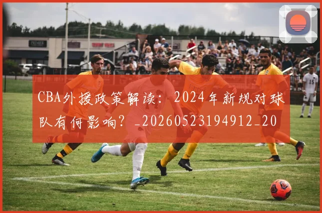 CBA外援政策解读:2024年新规对球队有何影响?_20260523194912_20260701210524_20260713214600