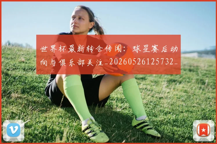 世界杯最新转会传闻:球星赛后动向与俱乐部关注_20260526125732_20260702195912