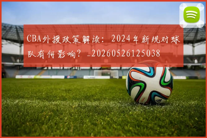 CBA外援政策解读:2024年新规对球队有何影响?_20260526125038