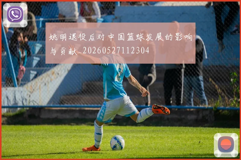 姚明退役后对中国篮球发展的影响与贡献_20260527112304