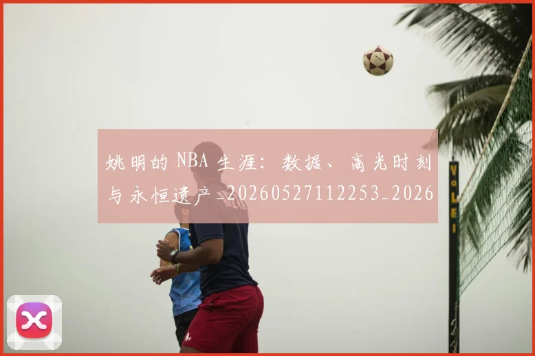 姚明的 NBA 生涯：数据、高光时刻与永恒遗产_20260527112253_20260703232916