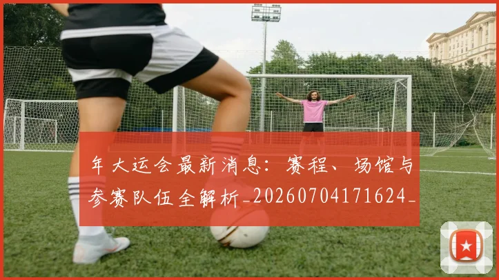 年大运会最新消息：赛程、场馆与参赛队伍全解析_20260704171624_20260722155041