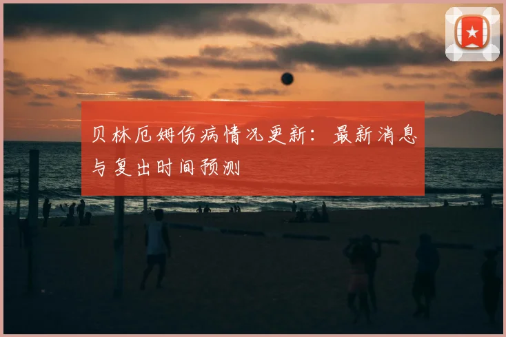 贝林厄姆伤病情况更新：最新消息与复出时间预测