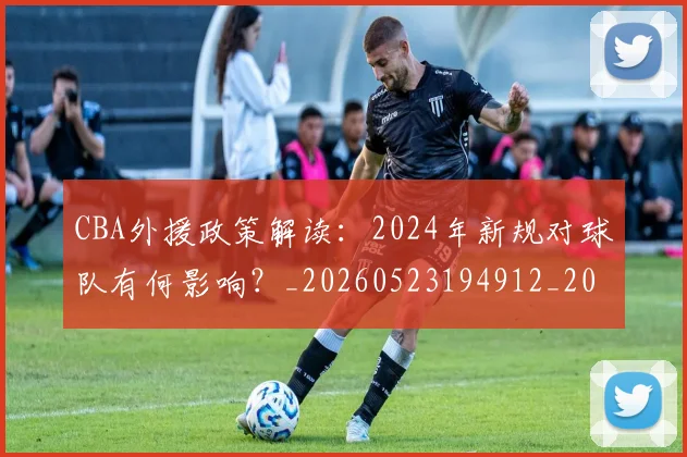 CBA外援政策解读:2024年新规对球队有何影响?_20260523194912_20260701210524_20260713214600