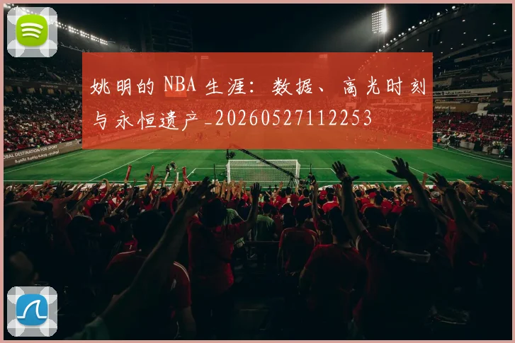姚明的 NBA 生涯：数据、高光时刻与永恒遗产_20260527112253