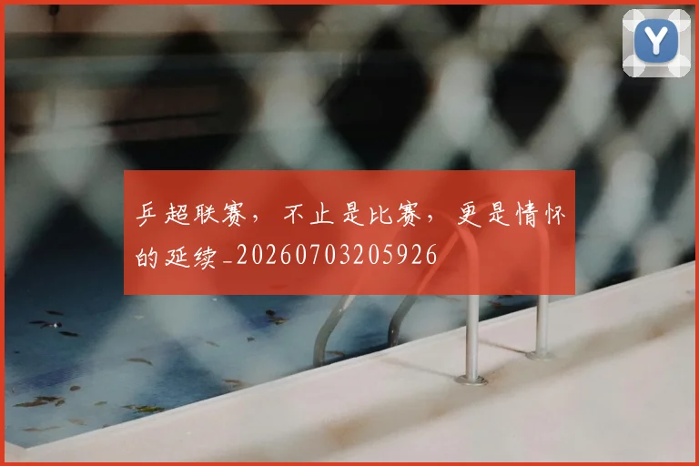 乒超联赛，不止是比赛，更是情怀的延续_20260703205926
