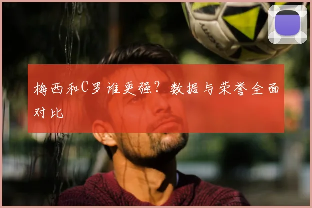 梅西和C罗谁更强？数据与荣誉全面对比