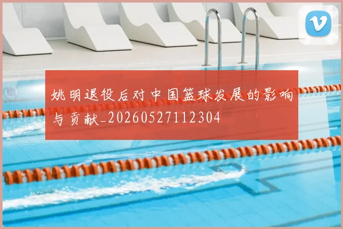 姚明退役后对中国篮球发展的影响与贡献_20260527112304