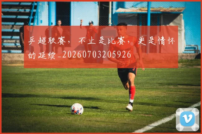 乒超联赛,不止是比赛,更是情怀的延续_20260703205926