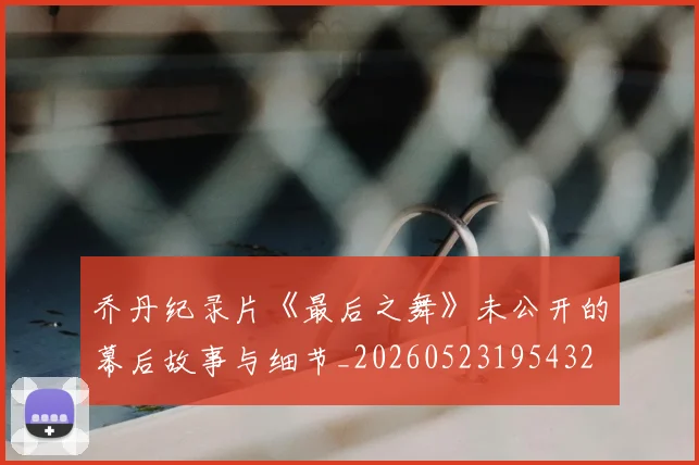 乔丹纪录片《最后之舞》未公开的幕后故事与细节_20260523195432