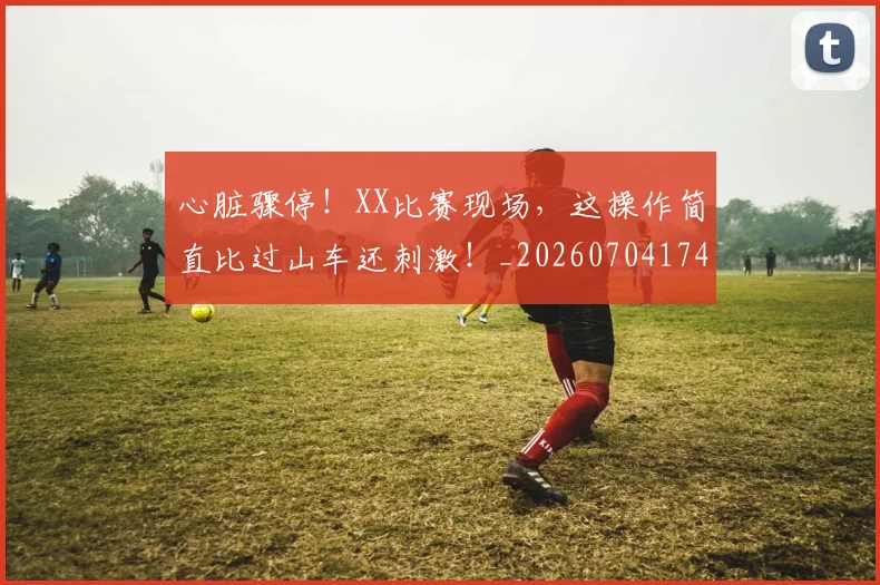 心脏骤停!XX比赛现场,这操作简直比过山车还刺激!_20260704174045_20260722163621