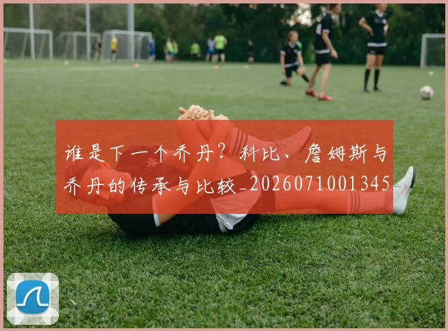 谁是下一个乔丹？科比、詹姆斯与乔丹的传承与比较_20260710013453