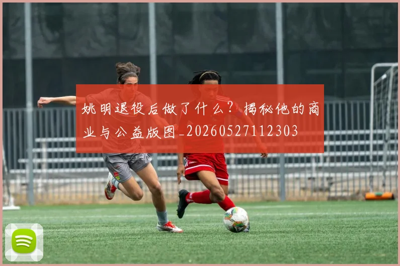 姚明退役后做了什么？揭秘他的商业与公益版图_20260527112303