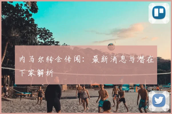 内马尔转会传闻:最新消息与潜在下家解析