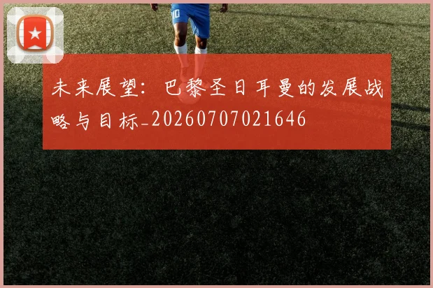 未来展望：巴黎圣日耳曼的发展战略与目标_20260707021646