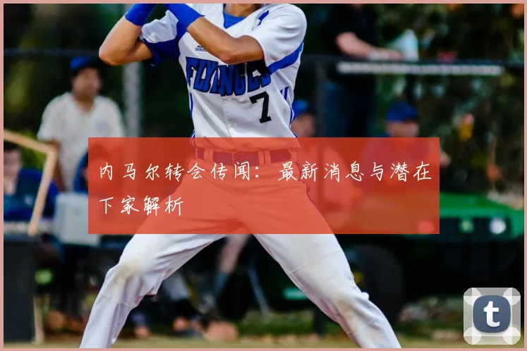 内马尔转会传闻:最新消息与潜在下家解析